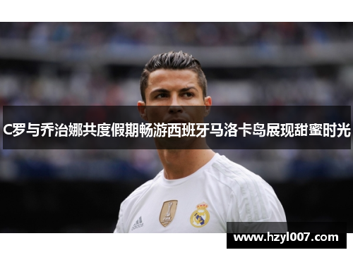 C罗与乔治娜共度假期畅游西班牙马洛卡岛展现甜蜜时光